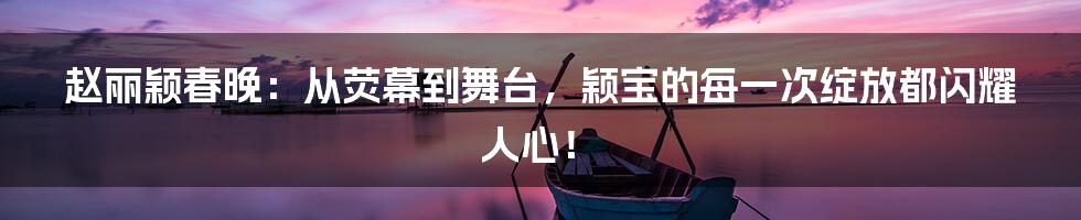 赵丽颖春晚：从荧幕到舞台，颖宝的每一次绽放都闪耀人心！