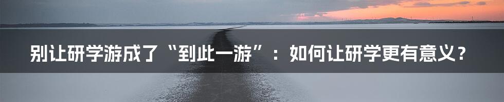 别让研学游成了“到此一游”：如何让研学更有意义？