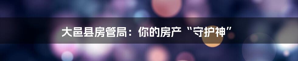 大邑县房管局：你的房产“守护神”