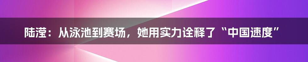 陆滢：从泳池到赛场，她用实力诠释了“中国速度”