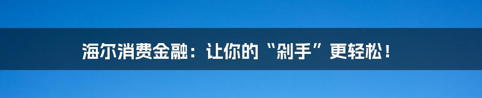 海尔消费金融：让你的“剁手”更轻松！