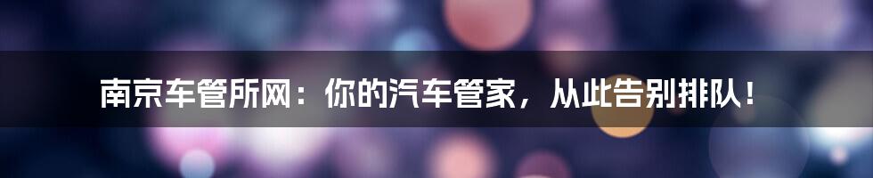 南京车管所网：你的汽车管家，从此告别排队！