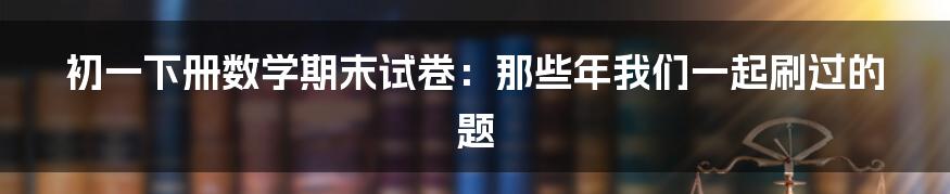 初一下册数学期末试卷：那些年我们一起刷过的题