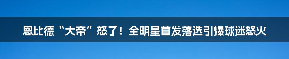 恩比德“大帝”怒了！全明星首发落选引爆球迷怒火