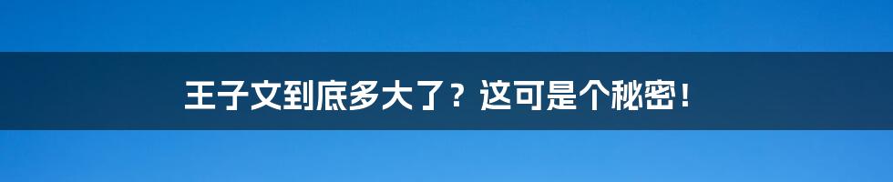 王子文到底多大了？这可是个秘密！