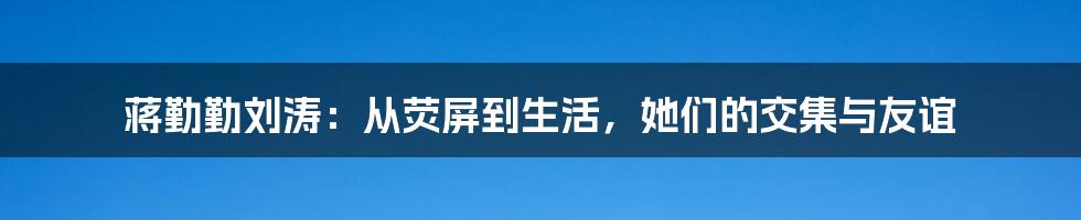 蒋勤勤刘涛：从荧屏到生活，她们的交集与友谊