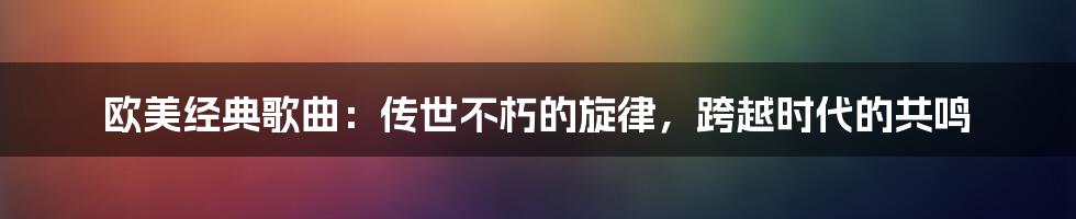 欧美经典歌曲：传世不朽的旋律，跨越时代的共鸣