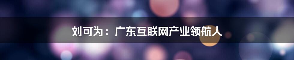 刘可为：广东互联网产业领航人