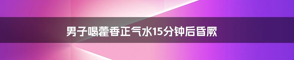 男子喝藿香正气水15分钟后昏厥