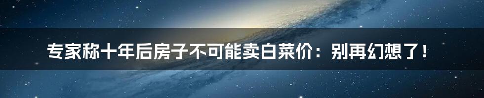 专家称十年后房子不可能卖白菜价：别再幻想了！