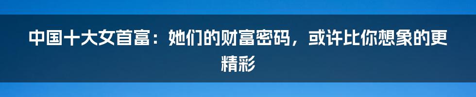 中国十大女首富：她们的财富密码，或许比你想象的更精彩