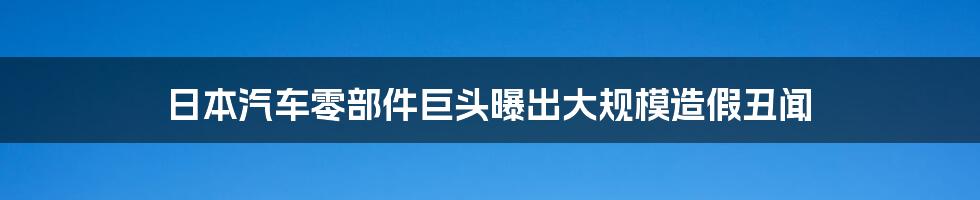 日本汽车零部件巨头曝出大规模造假丑闻