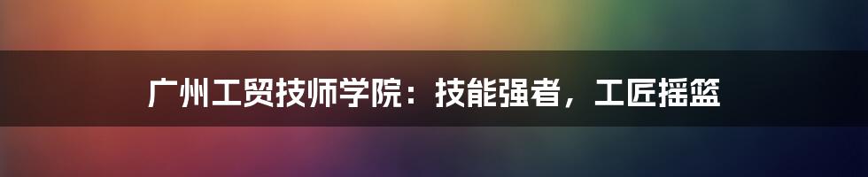 广州工贸技师学院：技能强者，工匠摇篮