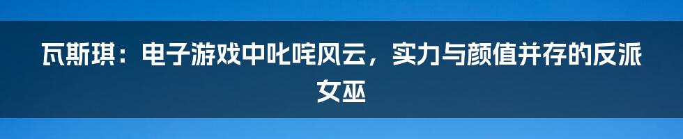 瓦斯琪：电子游戏中叱咤风云，实力与颜值并存的反派女巫