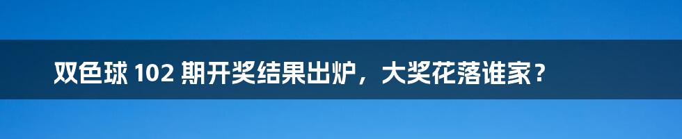 双色球 102 期开奖结果出炉，大奖花落谁家？