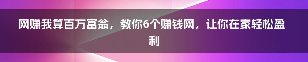 网赚我算百万富翁，教你6个赚钱网，让你在家轻松盈利