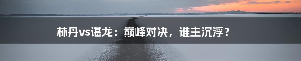 林丹vs谌龙：巅峰对决，谁主沉浮？