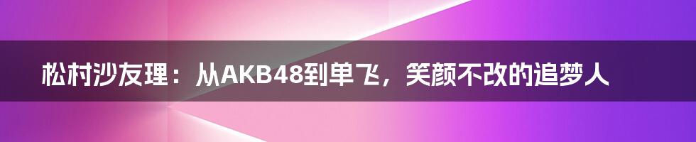 松村沙友理：从AKB48到单飞，笑颜不改的追梦人