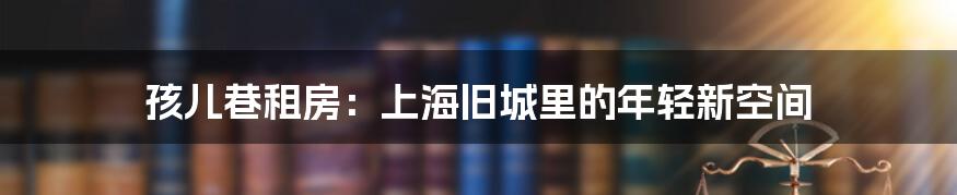 孩儿巷租房：上海旧城里的年轻新空间