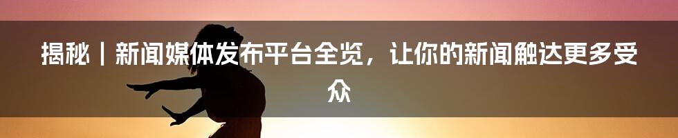 揭秘｜新闻媒体发布平台全览，让你的新闻触达更多受众