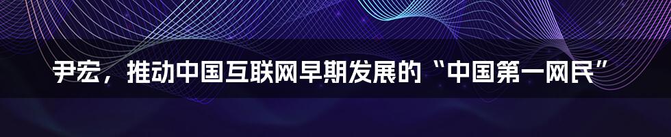 尹宏，推动中国互联网早期发展的“中国第一网民”