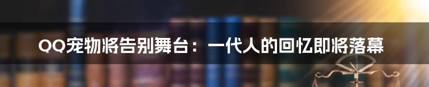 QQ宠物将告别舞台：一代人的回忆即将落幕