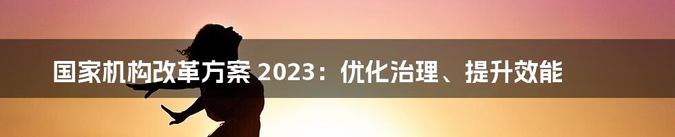 国家机构改革方案 2023：优化治理、提升效能