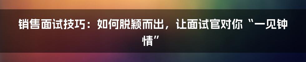 销售面试技巧：如何脱颖而出，让面试官对你“一见钟情”