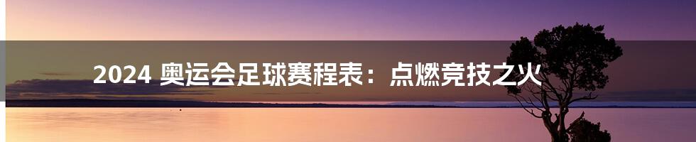 2024 奥运会足球赛程表：点燃竞技之火