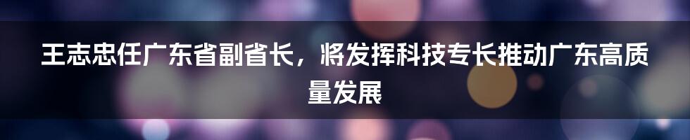 王志忠任广东省副省长，将发挥科技专长推动广东高质量发展