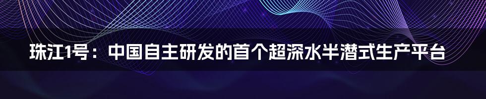 珠江1号：中国自主研发的首个超深水半潜式生产平台