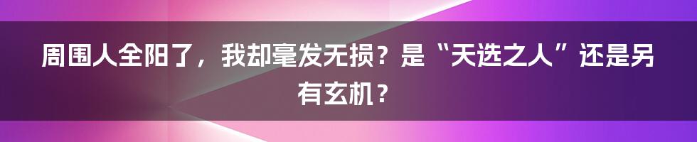 周围人全阳了，我却毫发无损？是“天选之人”还是另有玄机？