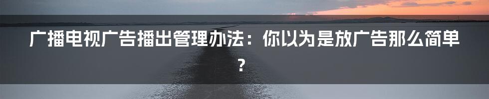 广播电视广告播出管理办法：你以为是放广告那么简单？