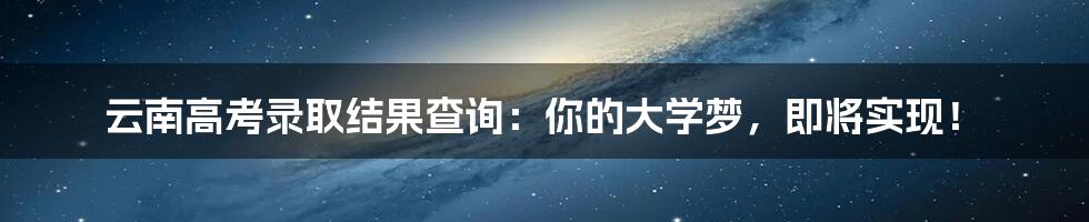 云南高考录取结果查询：你的大学梦，即将实现！