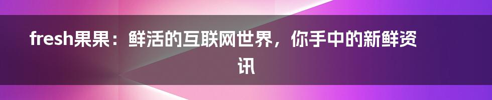 fresh果果：鲜活的互联网世界，你手中的新鲜资讯