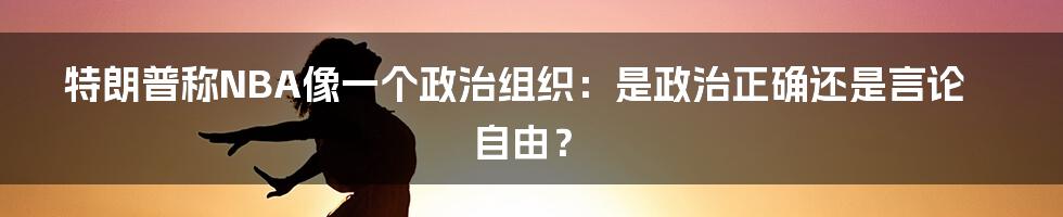 特朗普称NBA像一个政治组织：是政治正确还是言论自由？