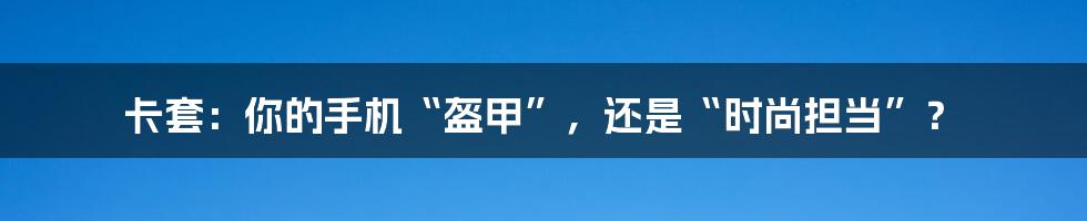 卡套：你的手机“盔甲”，还是“时尚担当”？