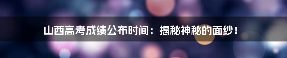 山西高考成绩公布时间：揭秘神秘的面纱！