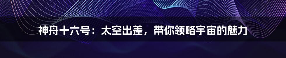 神舟十六号：太空出差，带你领略宇宙的魅力