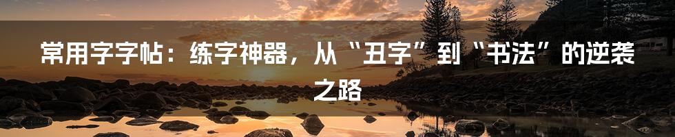 常用字字帖：练字神器，从“丑字”到“书法”的逆袭之路