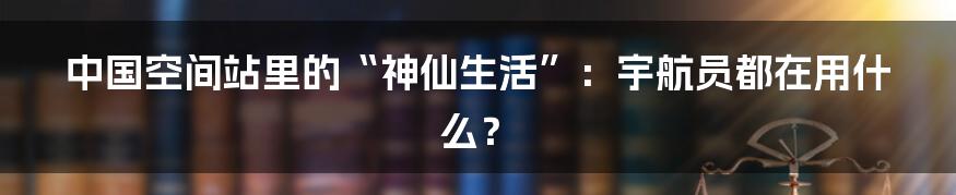 中国空间站里的“神仙生活”：宇航员都在用什么？