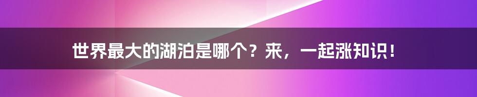 世界最大的湖泊是哪个？来，一起涨知识！