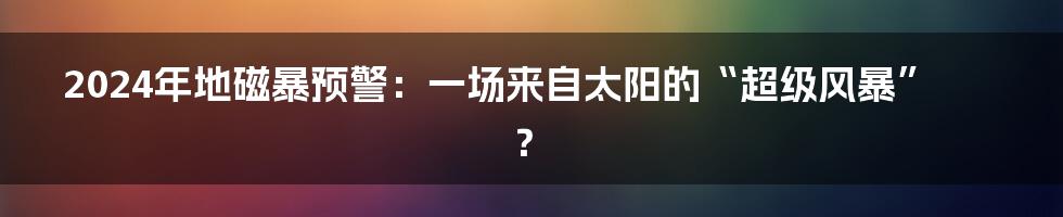 2024年地磁暴预警：一场来自太阳的“超级风暴”？