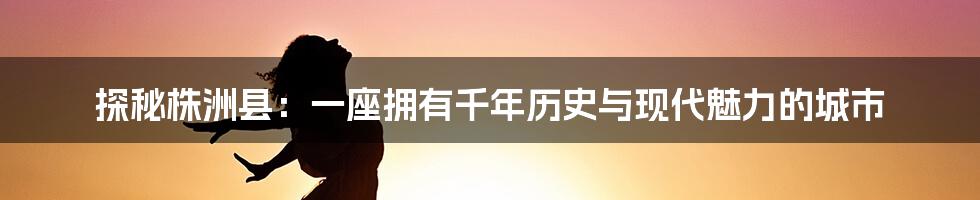 探秘株洲县：一座拥有千年历史与现代魅力的城市