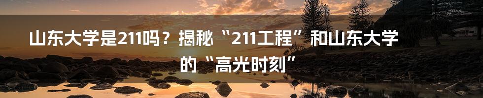 山东大学是211吗？揭秘“211工程”和山东大学的“高光时刻”