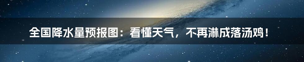 全国降水量预报图：看懂天气，不再淋成落汤鸡！