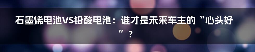 石墨烯电池VS铅酸电池：谁才是未来车主的“心头好”？