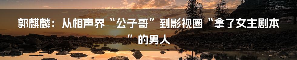 郭麒麟：从相声界“公子哥”到影视圈“拿了女主剧本”的男人