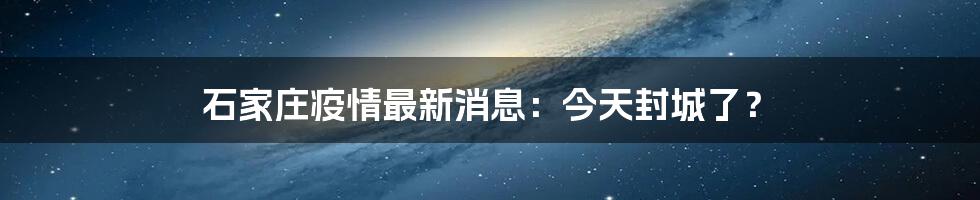 石家庄疫情最新消息：今天封城了？