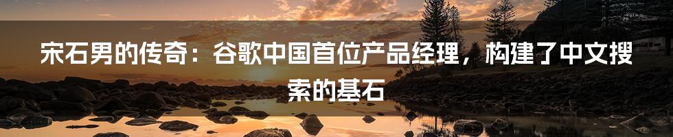 宋石男的传奇：谷歌中国首位产品经理，构建了中文搜索的基石